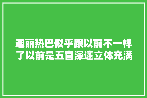 迪丽热巴似乎跟以前不一样了以前是五官深邃立体充满异域风情