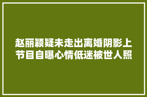 赵丽颖疑未走出离婚阴影上节目自曝心情低迷被世人照顾安抚
