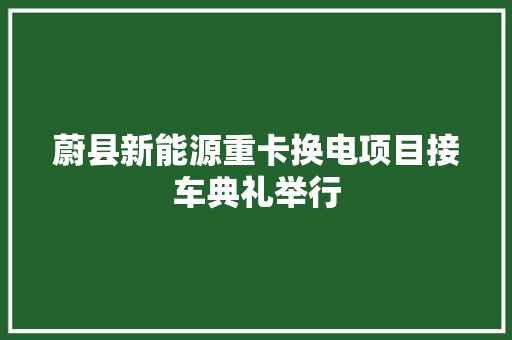 蔚县新能源重卡换电项目接车典礼举行