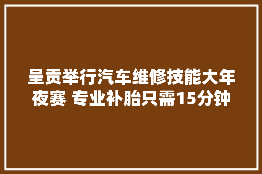 呈贡举行汽车维修技能大年夜赛 专业补胎只需15分钟