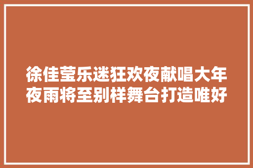 徐佳莹乐迷狂欢夜献唱大年夜雨将至别样舞台打造唯好意境