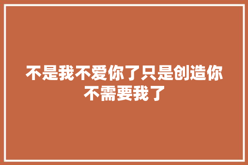 不是我不爱你了只是创造你不需要我了