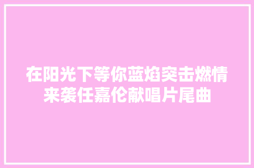 在阳光下等你蓝焰突击燃情来袭任嘉伦献唱片尾曲