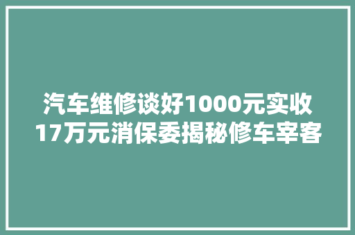 汽车维修谈好1000元实收17万元消保委揭秘修车宰客套路