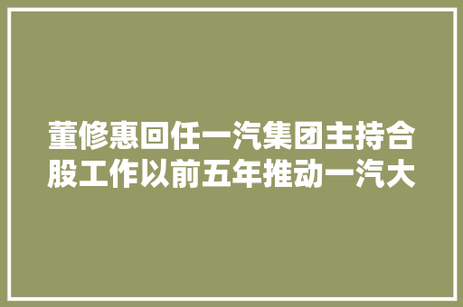 董修惠回任一汽集团主持合股工作以前五年推动一汽大年夜众的成长