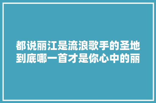 都说丽江是流浪歌手的圣地到底哪一首才是你心中的丽江之歌