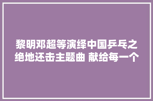 黎明邓超等演绎中国乒乓之绝地还击主题曲 献给每一个不被看好的人