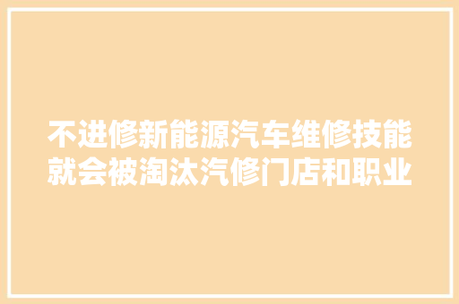 不进修新能源汽车维修技能就会被淘汰汽修门店和职业院校的转场与构造