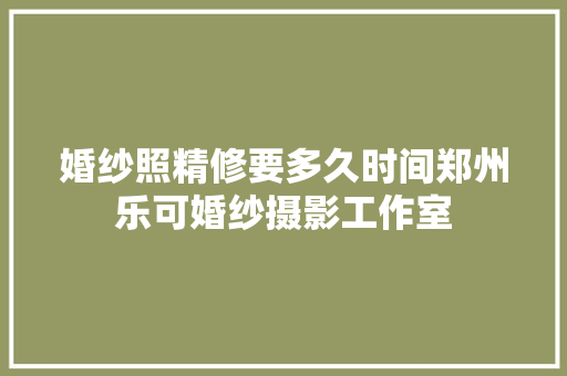 婚纱照精修要多久时间郑州乐可婚纱摄影工作室