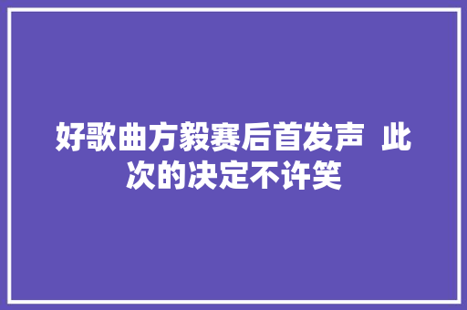 好歌曲方毅赛后首发声  此次的决定不许笑