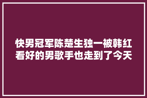 快男冠军陈楚生独一被韩红看好的男歌手也走到了今天