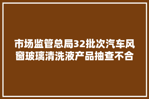 市场监管总局32批次汽车风窗玻璃清洗液产品抽查不合格
