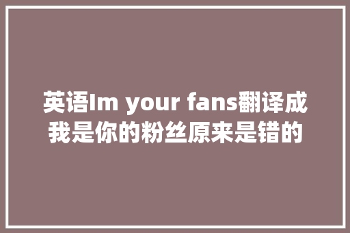 英语Im your fans翻译成我是你的粉丝原来是错的
