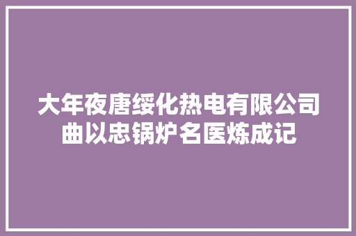 大年夜唐绥化热电有限公司曲以忠锅炉名医炼成记