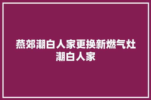 燕郊潮白人家更换新燃气灶潮白人家 汽车知识