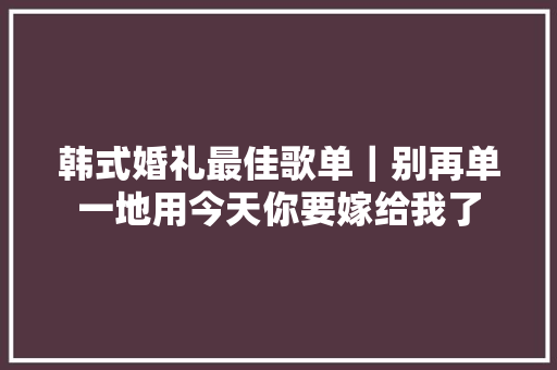 韩式婚礼最佳歌单｜别再单一地用今天你要嫁给我了