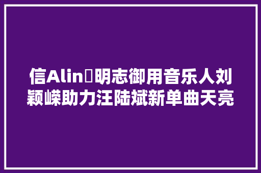 信Alin黃明志御用音乐人刘颖嵘助力汪陆斌新单曲天亮说晚安
