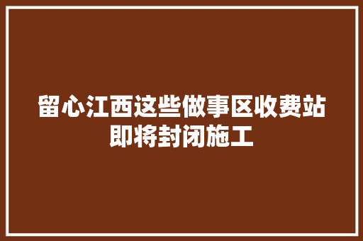留心江西这些做事区收费站即将封闭施工