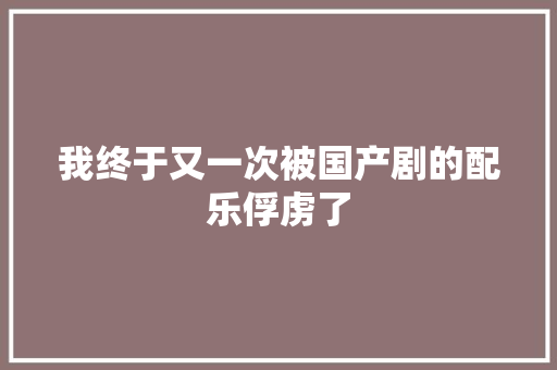 我终于又一次被国产剧的配乐俘虏了 休闲娱乐