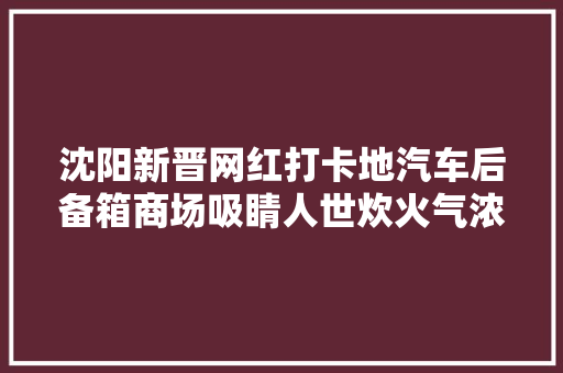 沈阳新晋网红打卡地汽车后备箱商场吸睛人世炊火气浓烈