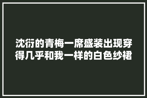 沈衍的青梅一席盛装出现穿得几乎和我一样的白色纱裙