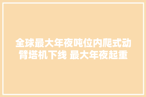 全球最大年夜吨位内爬式动臂塔机下线 最大年夜起重120吨刷新世界记录 汽车知识