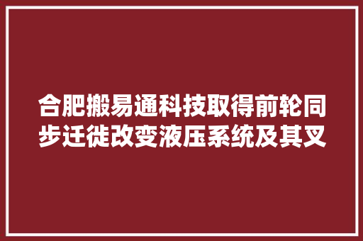 合肥搬易通科技取得前轮同步迁徙改变液压系统及其叉车专利实现转向时两侧前轮同转角