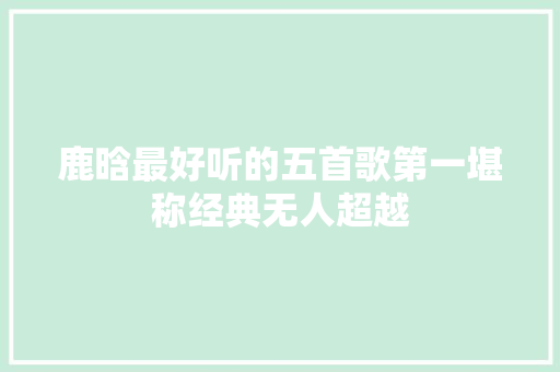 鹿晗最好听的五首歌第一堪称经典无人超越