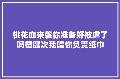 桃花血来袭你准备好被虐了吗檀健次我唱你负责纸巾