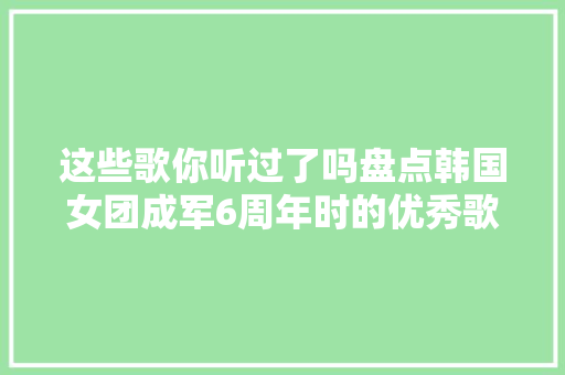 这些歌你听过了吗盘点韩国女团成军6周年时的优秀歌曲TOP7