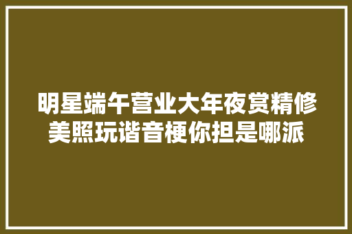明星端午营业大年夜赏精修美照玩谐音梗你担是哪派
