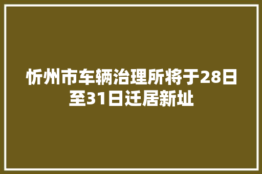 忻州市车辆治理所将于28日至31日迁居新址