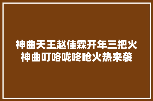 神曲天王赵佳霖开年三把火神曲叮咯咙咚呛火热来袭