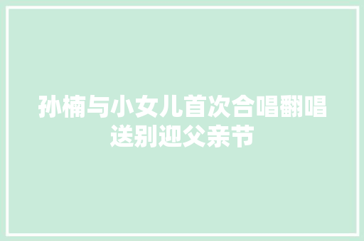 孙楠与小女儿首次合唱翻唱送别迎父亲节