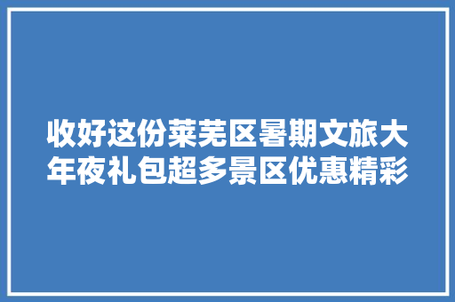 收好这份莱芜区暑期文旅大年夜礼包超多景区优惠精彩活动享一向
