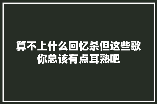 算不上什么回忆杀但这些歌你总该有点耳熟吧