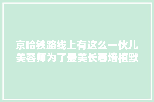 京哈铁路线上有这么一伙儿美容师为了最美长春培植默默奉献着快去看看他们都忙些啥