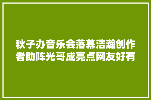 秋子办音乐会落幕浩瀚创作者助阵光哥成亮点网友好有特色