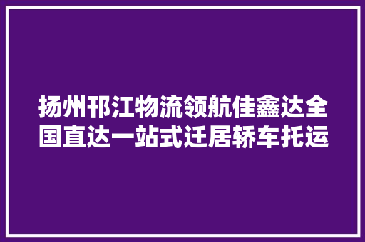 扬州邗江物流领航佳鑫达全国直达一站式迁居轿车托运专家