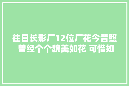 往日长影厂12位厂花今昔照 曾经个个貌美如花 可惜如今有5位已去世