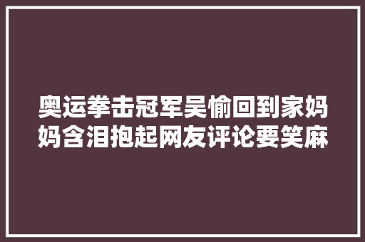 奥运拳击冠军吴愉回到家妈妈含泪抱起网友评论要笑麻了 休闲娱乐