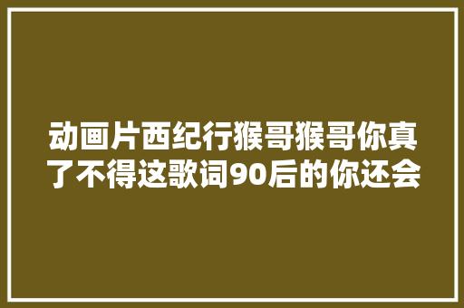 动画片西纪行猴哥猴哥你真了不得这歌词90后的你还会唱吗