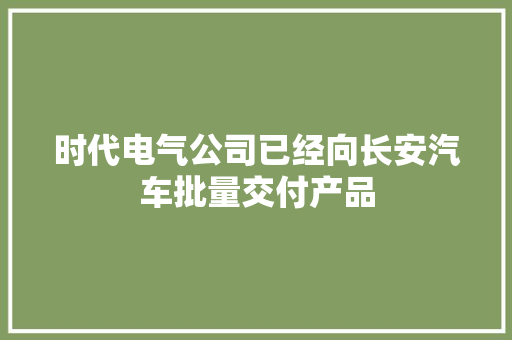 时代电气公司已经向长安汽车批量交付产品