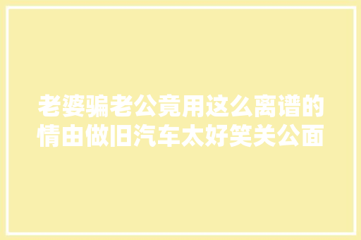 老婆骗老公竟用这么离谱的情由做旧汽车太好笑关公面前耍大年夜刀啊