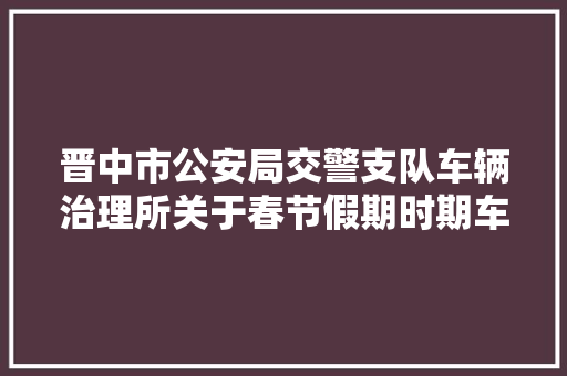 晋中市公安局交警支队车辆治理所关于春节假期时期车驾管营业设立便平易近做事点的通知