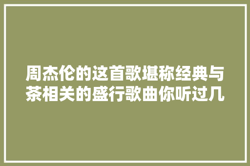 周杰伦的这首歌堪称经典与茶相关的盛行歌曲你听过几首