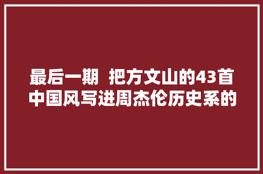 最后一期  把方文山的43首中国风写进周杰伦历史系的结尾