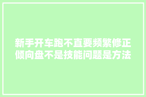 新手开车跑不直要频繁修正倾向盘不是技能问题是方法纰谬