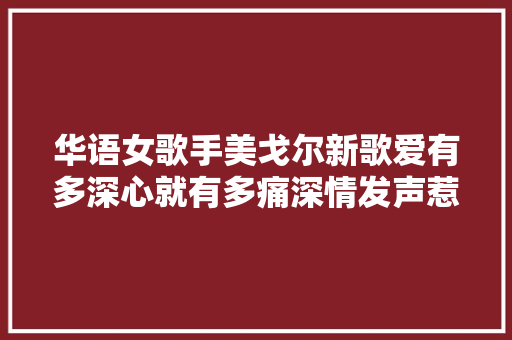华语女歌手美戈尔新歌爱有多深心就有多痛深情发声惹人落泪