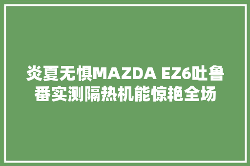 炎夏无惧MAZDA EZ6吐鲁番实测隔热机能惊艳全场